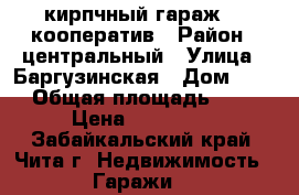 кирпчный гараж 28 кооператив › Район ­ центральный › Улица ­ Баргузинская › Дом ­ 57 › Общая площадь ­ 18 › Цена ­ 260 000 - Забайкальский край, Чита г. Недвижимость » Гаражи   